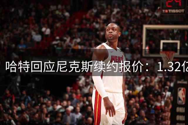 哈特回应尼克斯续约报价：1.32亿是理想，1.31亿也能接受