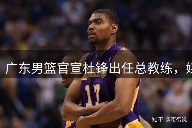 广东男篮官宣杜锋出任总教练，媒体人：挂个名也不让其他队挖人