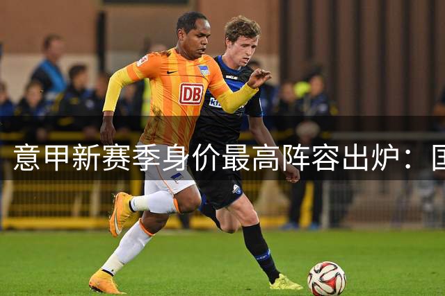意甲新赛季身价最高阵容出炉：国米锋霸领衔三叉戟